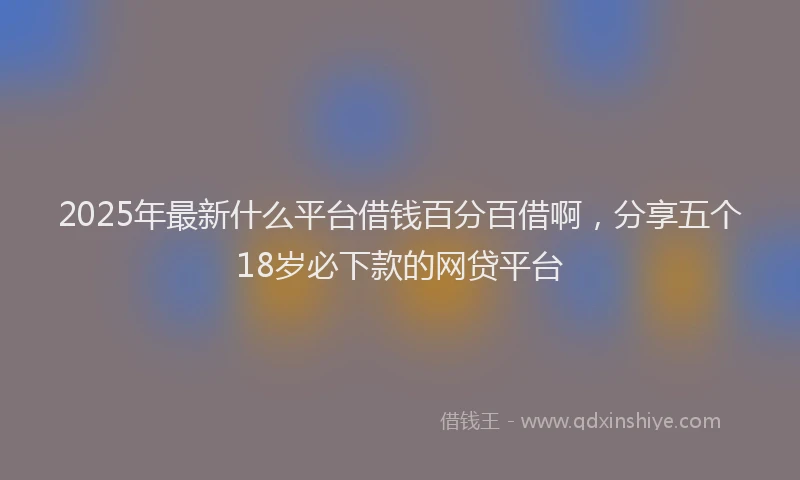 2025年最新什么平台借钱百分百借啊，分享五个18岁必下款的网贷平台