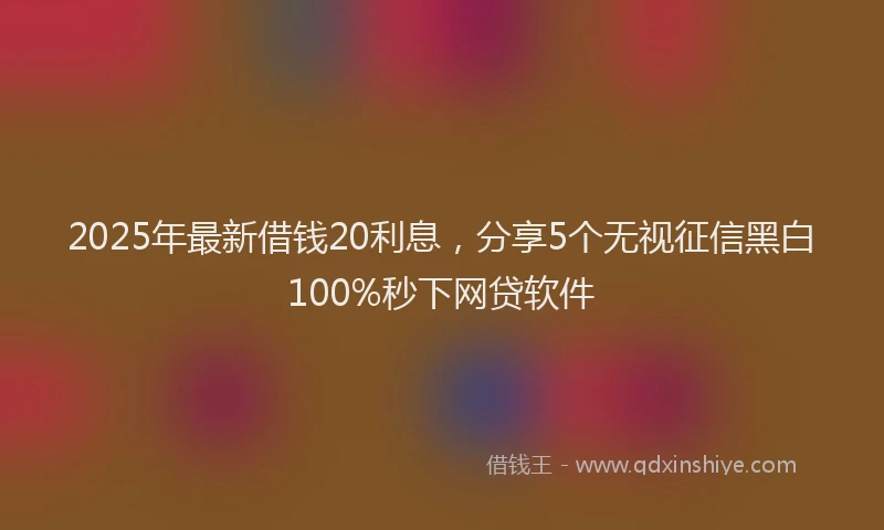 2025年最新借钱20利息，分享5个无视征信黑白100%秒下网贷软件