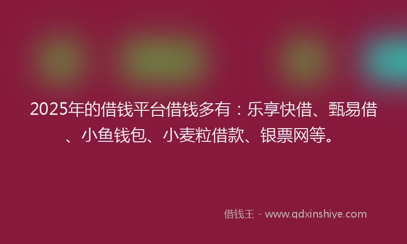 2025年的借钱平台借钱多有：乐享快借、甄易借、小鱼钱包、小麦粒借款、银票网等。