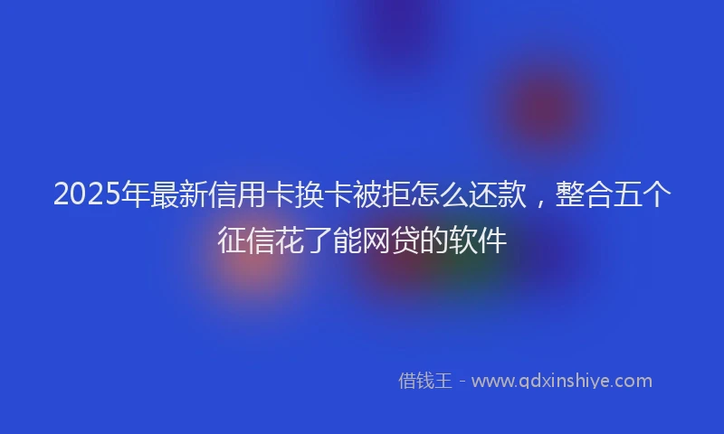 2025年最新信用卡换卡被拒怎么还款，整合五个征信花了能网贷的软件