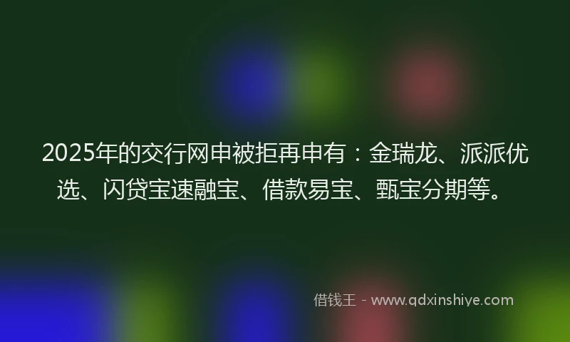 2025年的交行网申被拒再申有：金瑞龙、派派优选、闪贷宝速融宝、借款易宝、甄宝分期等。