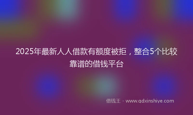 2025年最新人人借款有额度被拒，整合5个比较靠谱的借钱平台