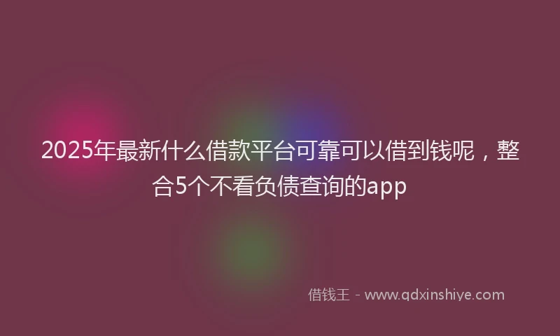 2025年最新什么借款平台可靠可以借到钱呢，整合5个不看负债查询的app