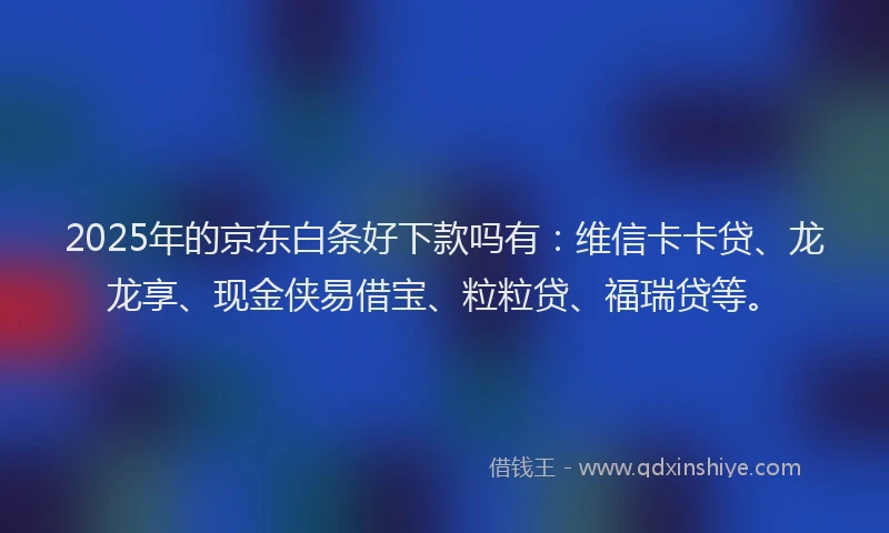 2025年的京东白条好下款吗有：维信卡卡贷、龙龙享、现金侠易借宝、粒粒贷、福瑞贷等。
