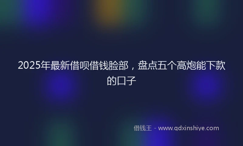 2025年最新借呗借钱脸部，盘点五个高炮能下款的口子