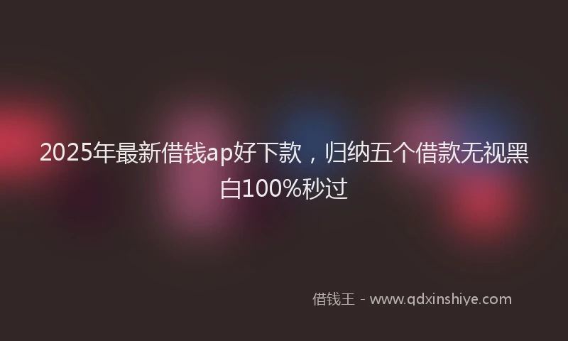 2025年最新借钱ap好下款，归纳五个借款无视黑白100%秒过