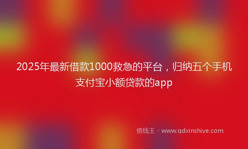 2025年最新借款1000救急的平台，归纳五个手机支付宝小额贷款的app