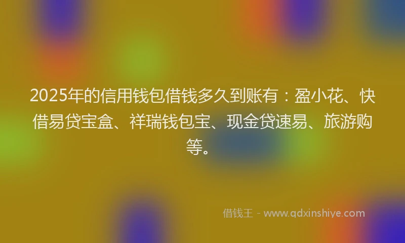 2025年的信用钱包借钱多久到账有：盈小花、快借易贷宝盒、祥瑞钱包宝、现金贷速易、旅游购等。