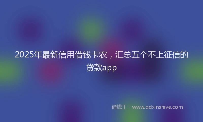 2025年最新信用借钱卡农，汇总五个不上征信的贷款app