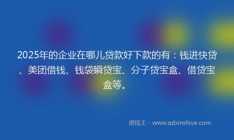2025年的企业在哪儿贷款好下款的有：钱进快贷、美团借钱、钱袋瞬贷宝、分子贷宝盒、借贷宝盒等。
