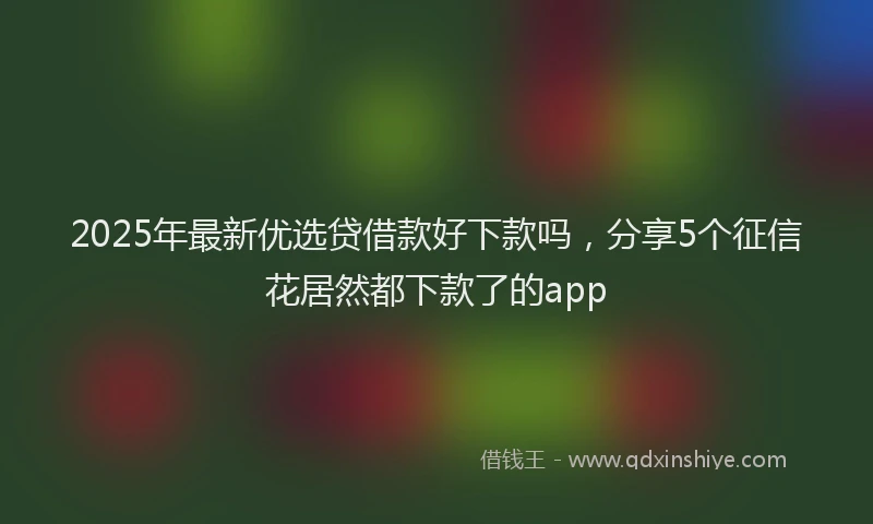 2025年最新优选贷借款好下款吗，分享5个征信花居然都下款了的app