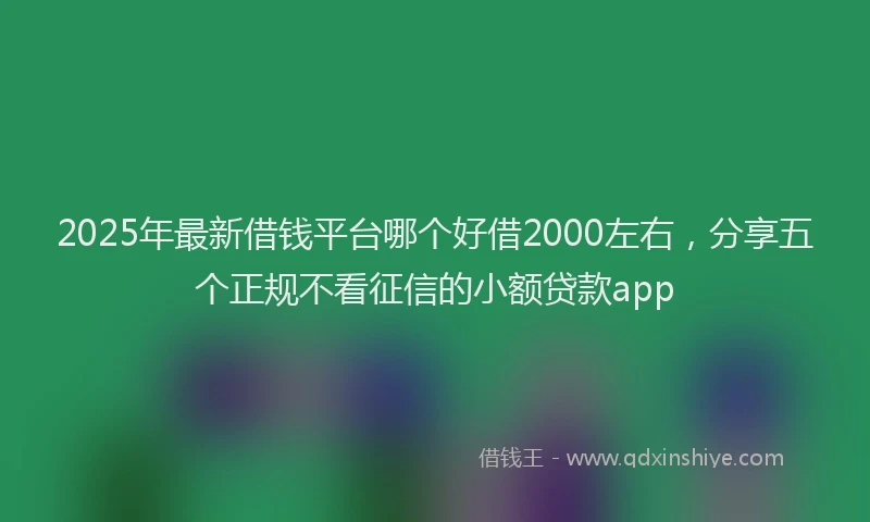 2025年最新借钱平台哪个好借2000左右，分享五个正规不看征信的小额贷款app