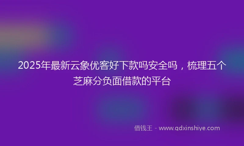 2025年最新云象优客好下款吗安全吗，梳理五个芝麻分负面借款的平台