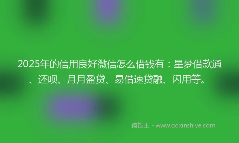 2025年的信用良好微信怎么借钱有：星梦借款通、还呗、月月盈贷、易借速贷融、闪用等。