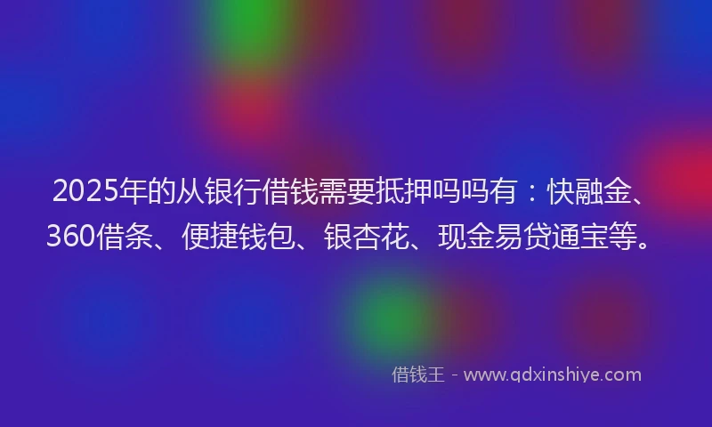 2025年的从银行借钱需要抵押吗吗有：快融金、360借条、便捷钱包、银杏花、现金易贷通宝等。