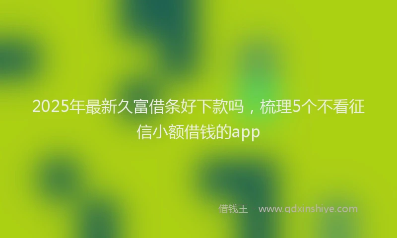 2025年最新久富借条好下款吗，梳理5个不看征信小额借钱的app