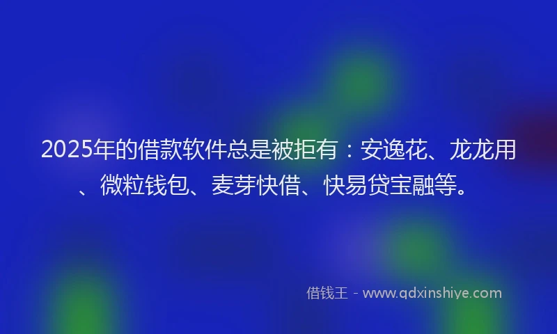 2025年的借款软件总是被拒有：安逸花、龙龙用、微粒钱包、麦芽快借、快易贷宝融等。