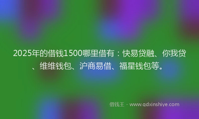 2025年的借钱1500哪里借有：快易贷融、你我贷、维维钱包、沪商易借、福星钱包等。