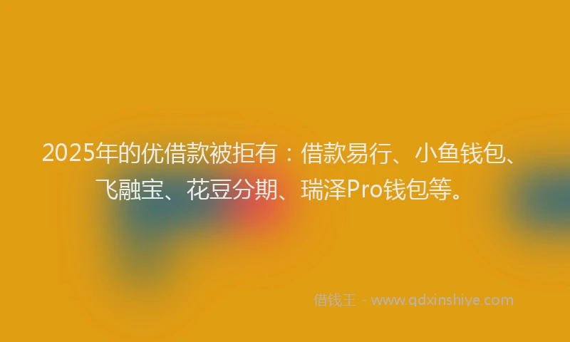 2025年的优借款被拒有：借款易行、小鱼钱包、飞融宝、花豆分期、瑞泽Pro钱包等。