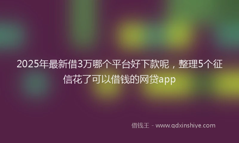 2025年最新借3万哪个平台好下款呢，整理5个征信花了可以借钱的网贷app