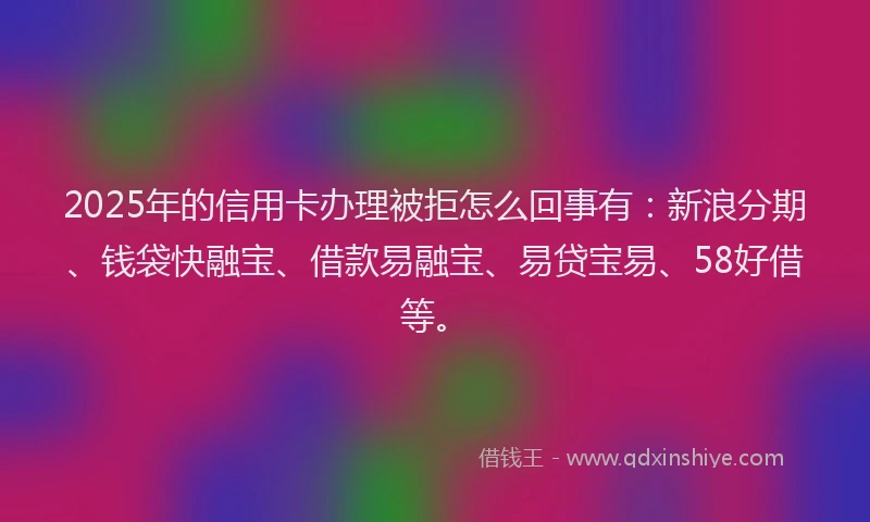 2025年的信用卡办理被拒怎么回事有：新浪分期、钱袋快融宝、借款易融宝、易贷宝易、58好借等。