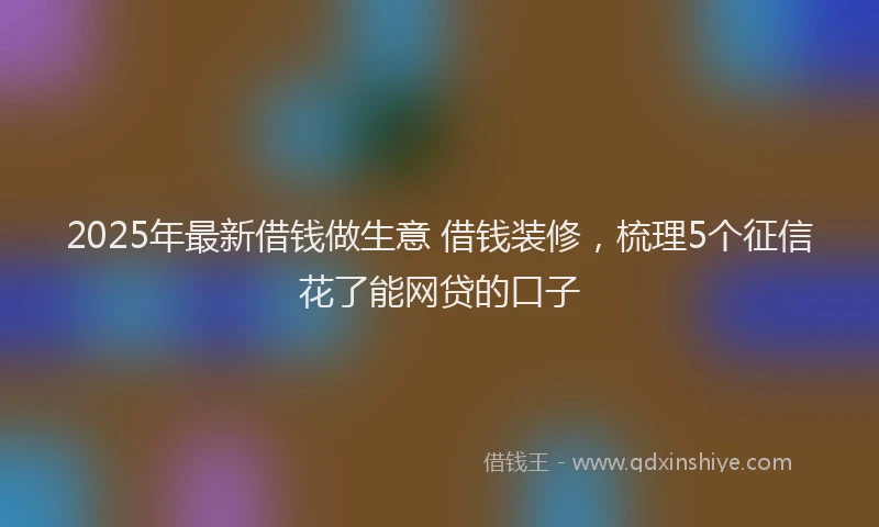 2025年最新借钱做生意 借钱装修，梳理5个征信花了能网贷的口子