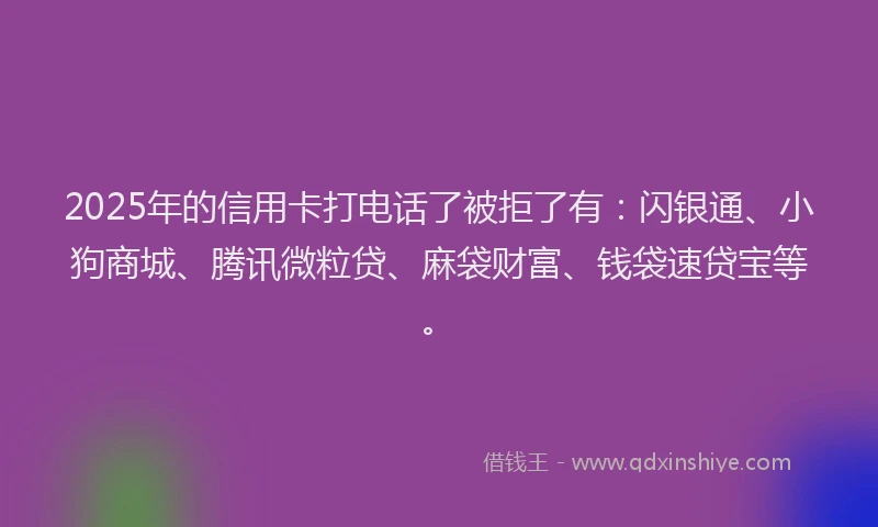 2025年的信用卡打电话了被拒了有：闪银通、小狗商城、腾讯微粒贷、麻袋财富、钱袋速贷宝等。