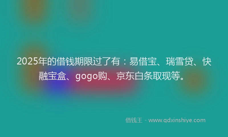 2025年的借钱期限过了有：易借宝、瑞雪贷、快融宝盒、gogo购、京东白条取现等。