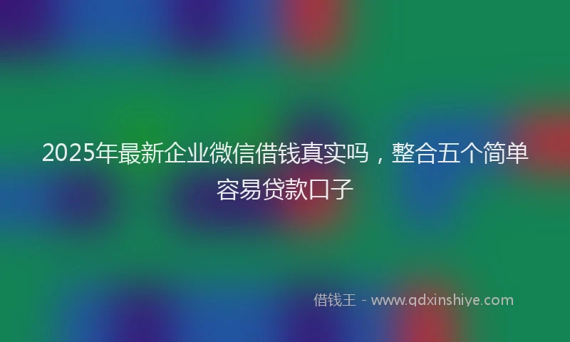 2025年最新企业微信借钱真实吗，整合五个简单容易贷款口子
