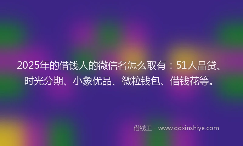2025年的借钱人的微信名怎么取有：51人品贷、时光分期、小象优品、微粒钱包、借钱花等。