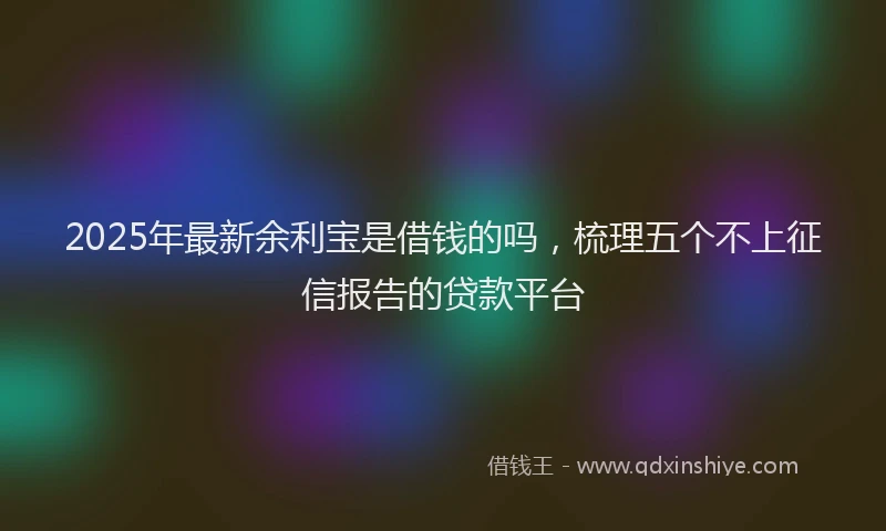 2025年最新余利宝是借钱的吗，梳理五个不上征信报告的贷款平台