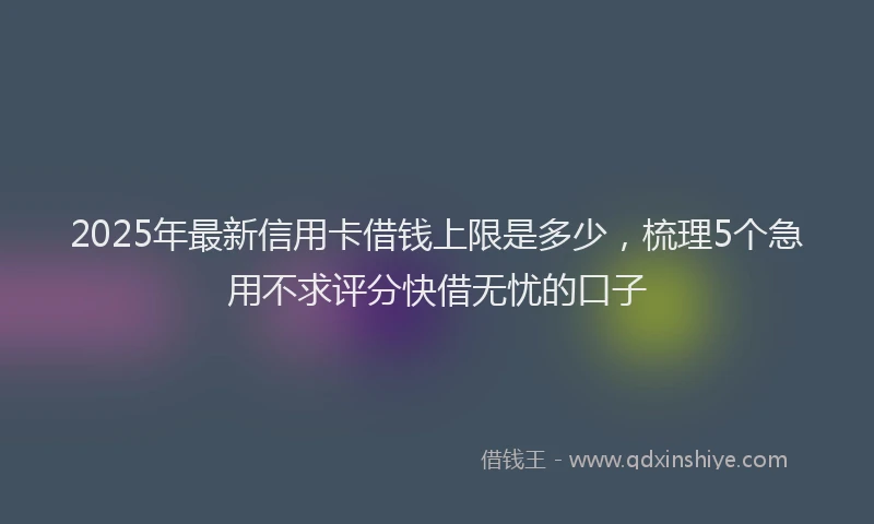 2025年最新信用卡借钱上限是多少，梳理5个急用不求评分快借无忧的口子
