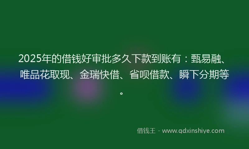 2025年的借钱好审批多久下款到账有：甄易融、唯品花取现、金瑞快借、省呗借款、瞬下分期等。