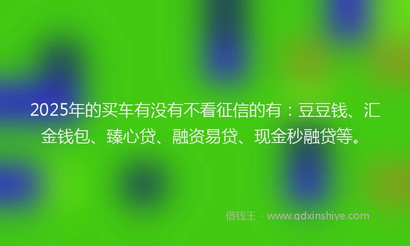 2025年的买车有没有不看征信的有：豆豆钱、汇金钱包、臻心贷、融资易贷、现金秒融贷等。