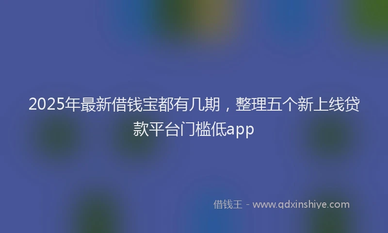 2025年最新借钱宝都有几期，整理五个新上线贷款平台门槛低app