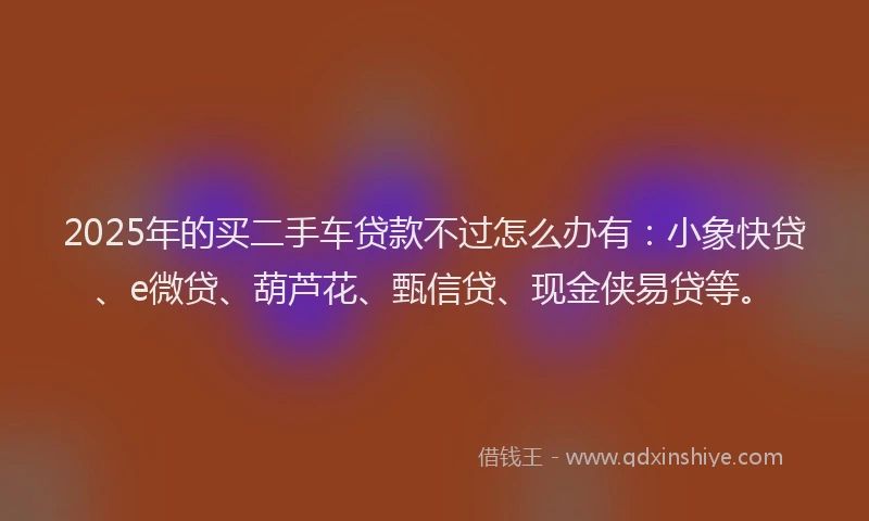 2025年的买二手车贷款不过怎么办有：小象快贷、e微贷、葫芦花、甄信贷、现金侠易贷等。