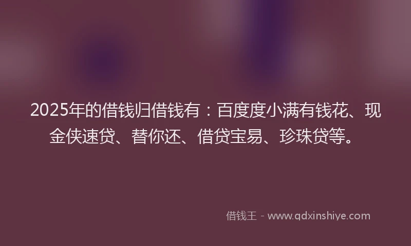 2025年的借钱归借钱有：百度度小满有钱花、现金侠速贷、替你还、借贷宝易、珍珠贷等。