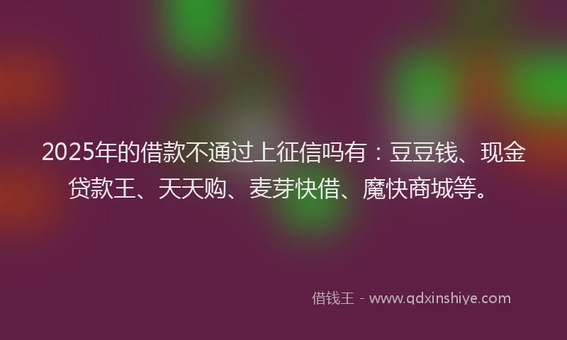 2025年的借款不通过上征信吗有：豆豆钱、现金贷款王、天天购、麦芽快借、魔快商城等。