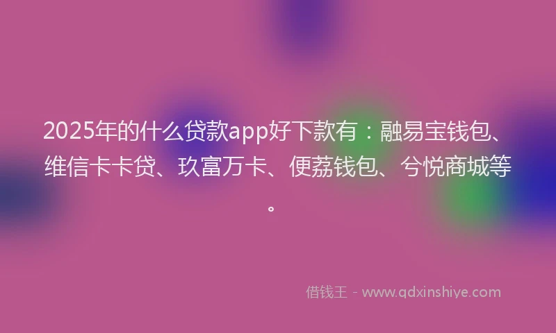 2025年的什么贷款app好下款有：融易宝钱包、维信卡卡贷、玖富万卡、便荔钱包、兮悦商城等。