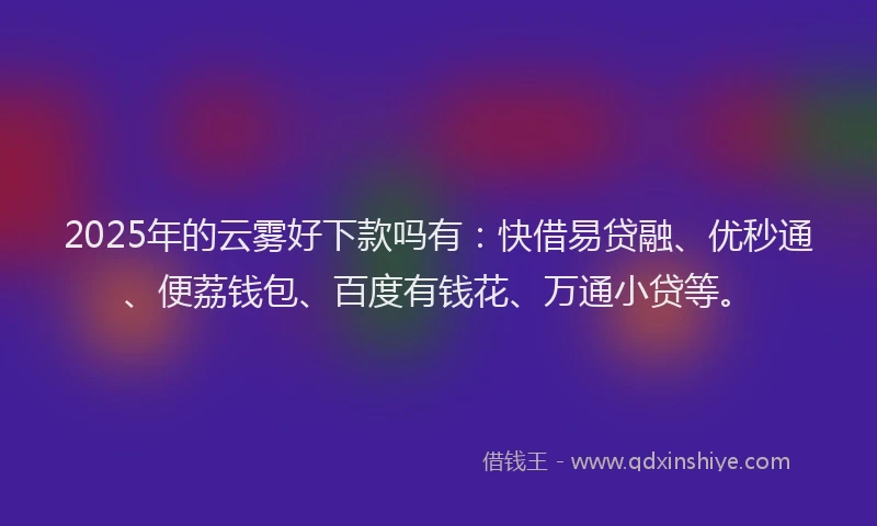 2025年的云雾好下款吗有：快借易贷融、优秒通、便荔钱包、百度有钱花、万通小贷等。