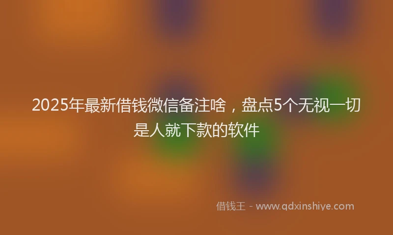 2025年最新借钱微信备注啥，盘点5个无视一切是人就下款的软件