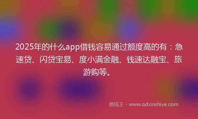 2025年的什么app借钱容易通过额度高的有：急速贷、闪贷宝易、度小满金融、钱速达融宝、旅游购等。