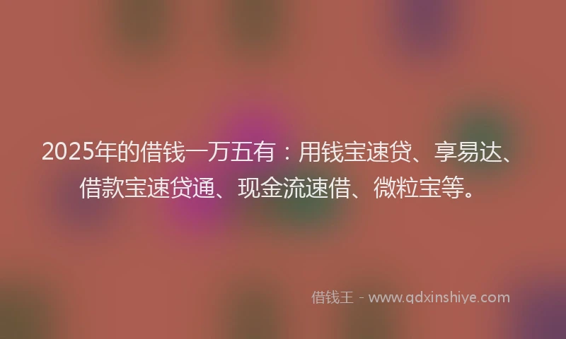 2025年的借钱一万五有：用钱宝速贷、享易达、借款宝速贷通、现金流速借、微粒宝等。