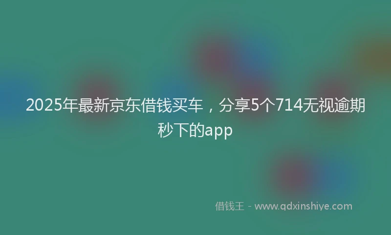 2025年最新京东借钱买车，分享5个714无视逾期秒下的app