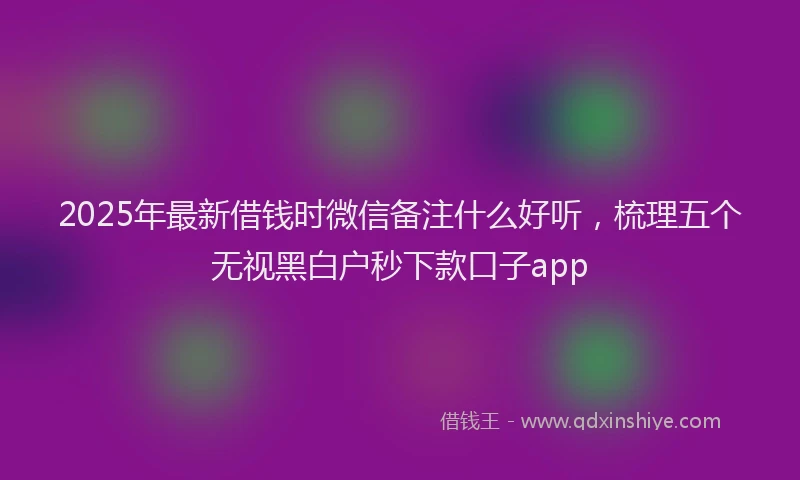 2025年最新借钱时微信备注什么好听，梳理五个无视黑白户秒下款口子app