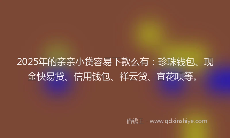 2025年的亲亲小贷容易下款么有：珍珠钱包、现金快易贷、信用钱包、祥云贷、宜花呗等。