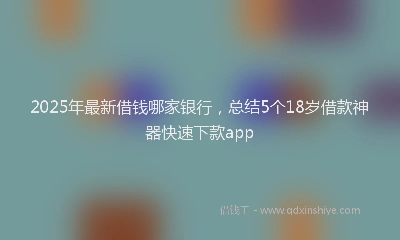 2025年最新借钱哪家银行，总结5个18岁借款神器快速下款app
