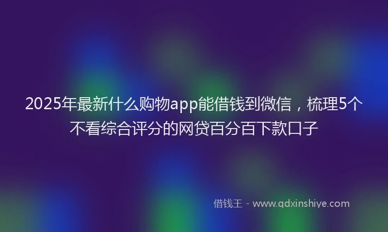 2025年最新什么购物app能借钱到微信，梳理5个不看综合评分的网贷百分百下款口子