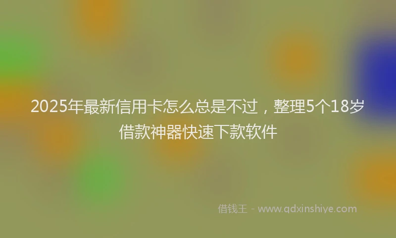 2025年最新信用卡怎么总是不过，整理5个18岁借款神器快速下款软件