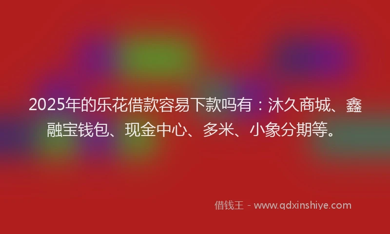 2025年的乐花借款容易下款吗有：沐久商城、鑫融宝钱包、现金中心、多米、小象分期等。